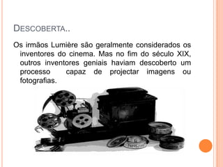 Descoberta..Os irmãos Lumière são geralmente considerados os inventores do cinema. Mas no fim do século XIX, outros inventores geniais haviam descoberto um processo  capaz de projectar imagens ou fotografias.