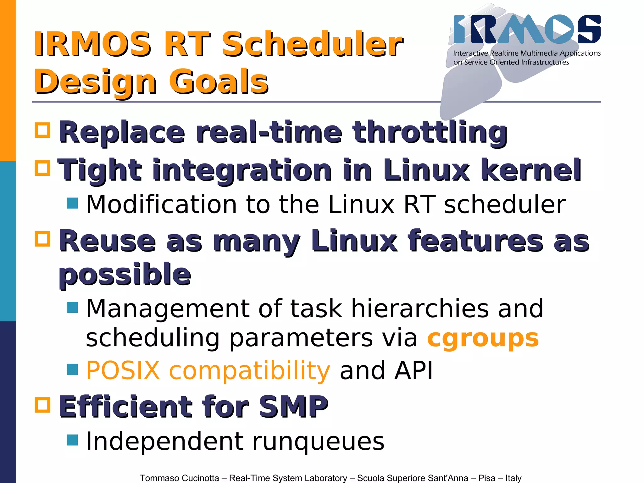 IRMOS RT Scheduler
Design Goals
 Replace  real-time throttling
 Tight integration in Linux kernel
     Modification to the Linux RT scheduler
 Reuseas many Linux features as
 possible
   Management of task hierarchies and
    scheduling parameters via cgroups
   POSIX compatibility and API
 Efficient             for SMP
     Independent runqueues
          Tommaso Cucinotta – Real-Time System Laboratory – Scuola Superiore Sant'Anna – Pisa – Italy
 