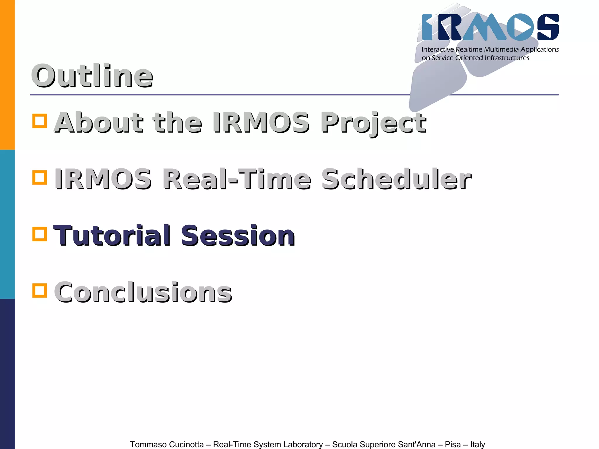 Outline
 About     the IRMOS Project

 IRMOS        Real-Time Scheduler

 Tutorial         Session

 Conclusions




       Tommaso Cucinotta – Real-Time System Laboratory – Scuola Superiore Sant'Anna – Pisa – Italy
 