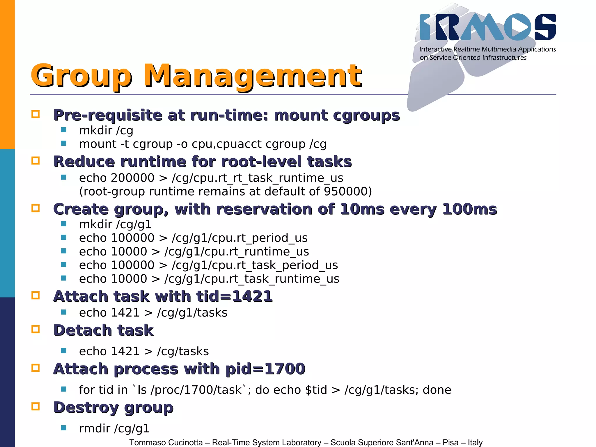Group Management
   Pre-requisite at run-time: mount cgroups
       mkdir /cg
       mount -t cgroup -o cpu,cpuacct cgroup /cg
   Reduce runtime for root-level tasks
       echo 200000 > /cg/cpu.rt_rt_task_runtime_us
        (root-group runtime remains at default of 950000)
   Create group, with reservation of 10ms every 100ms
       mkdir /cg/g1
       echo 100000 > /cg/g1/cpu.rt_period_us
       echo 10000 > /cg/g1/cpu.rt_runtime_us
       echo 100000 > /cg/g1/cpu.rt_task_period_us
       echo 10000 > /cg/g1/cpu.rt_task_runtime_us
   Attach task with tid=1421
       echo 1421 > /cg/g1/tasks
   Detach task
       echo 1421 > /cg/tasks
   Attach process with pid=1700
       for tid in `ls /proc/1700/task`; do echo $tid > /cg/g1/tasks; done
   Destroy group
       rmdir /cg/g1
                Tommaso Cucinotta – Real-Time System Laboratory – Scuola Superiore Sant'Anna – Pisa – Italy
 
