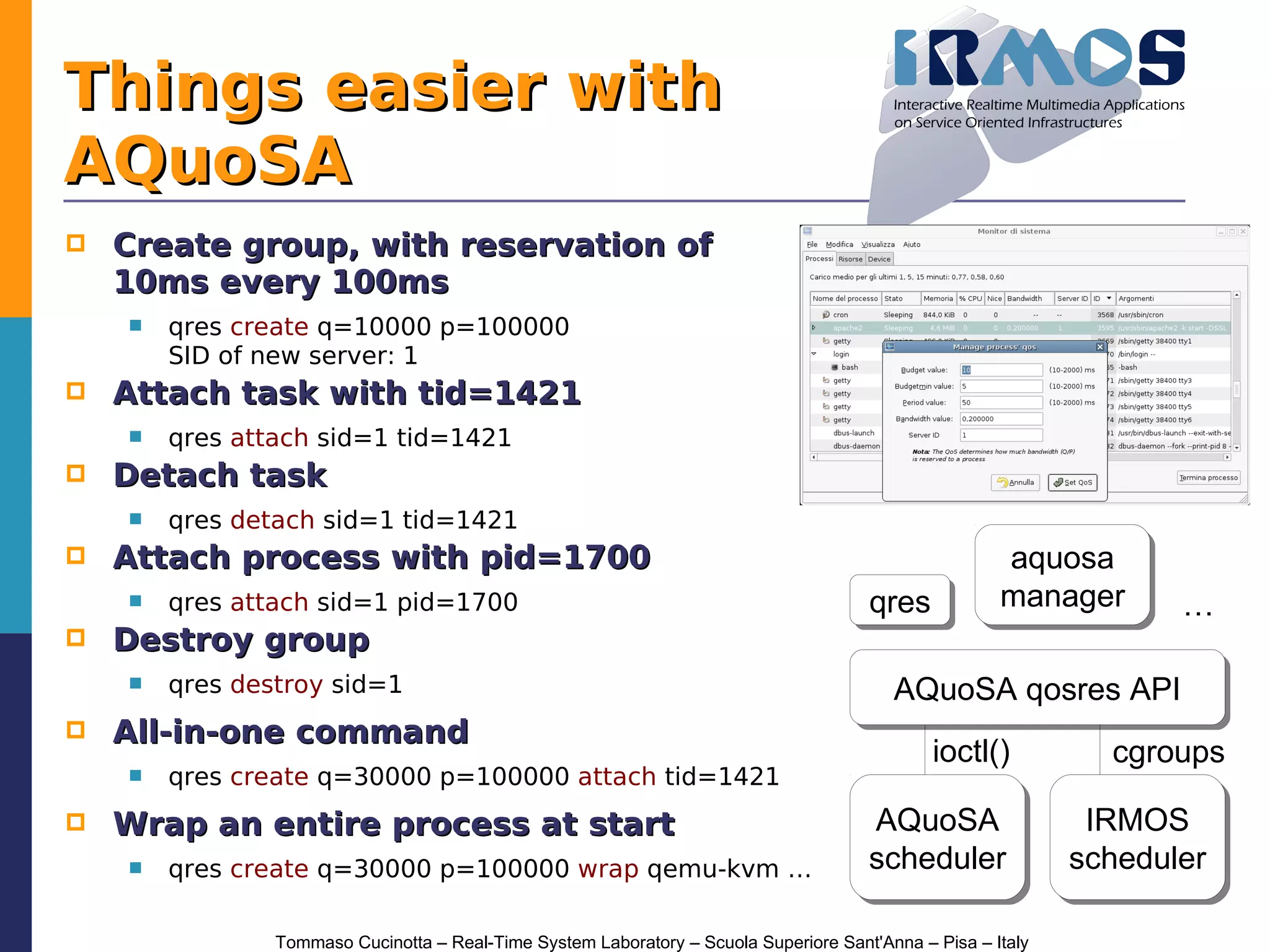 Things easier with
AQuoSA
   Create group, with reservation of
    10ms every 100ms
       qres create q=10000 p=100000
        SID of new server: 1
   Attach task with tid=1421
       qres attach sid=1 tid=1421
   Detach task
       qres detach sid=1 tid=1421
   Attach process with pid=1700                                                                       aquosa
                                                                                                        aquosa
       qres attach sid=1 pid=1700                                                     qres
                                                                                       qres            manager
                                                                                                       manager       …
   Destroy group
       qres destroy sid=1                                                                AQuoSA qosres API
                                                                                          AQuoSA qosres API
   All-in-one command
                                                                                               ioctl()          cgroups
       qres create q=30000 p=100000 attach tid=1421
   Wrap an entire process at start                                                    AQuoSA
                                                                                        AQuoSA                 IRMOS
                                                                                                                IRMOS
       qres create q=30000 p=100000 wrap qemu-kvm …                                   scheduler
                                                                                       scheduler              scheduler
                                                                                                              scheduler

                Tommaso Cucinotta – Real-Time System Laboratory – Scuola Superiore Sant'Anna – Pisa – Italy
 