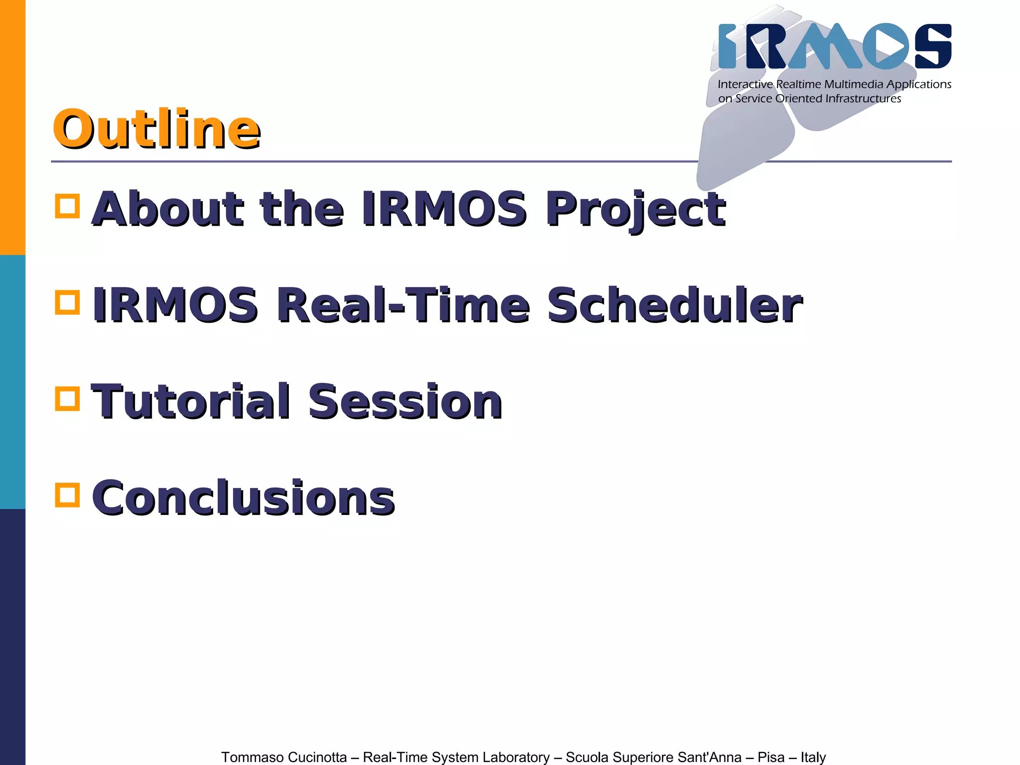 Outline
 About     the IRMOS Project

 IRMOS        Real-Time Scheduler

 Tutorial         Session

 Conclusions




       Tommaso Cucinotta – Real-Time System Laboratory – Scuola Superiore Sant'Anna – Pisa – Italy
 