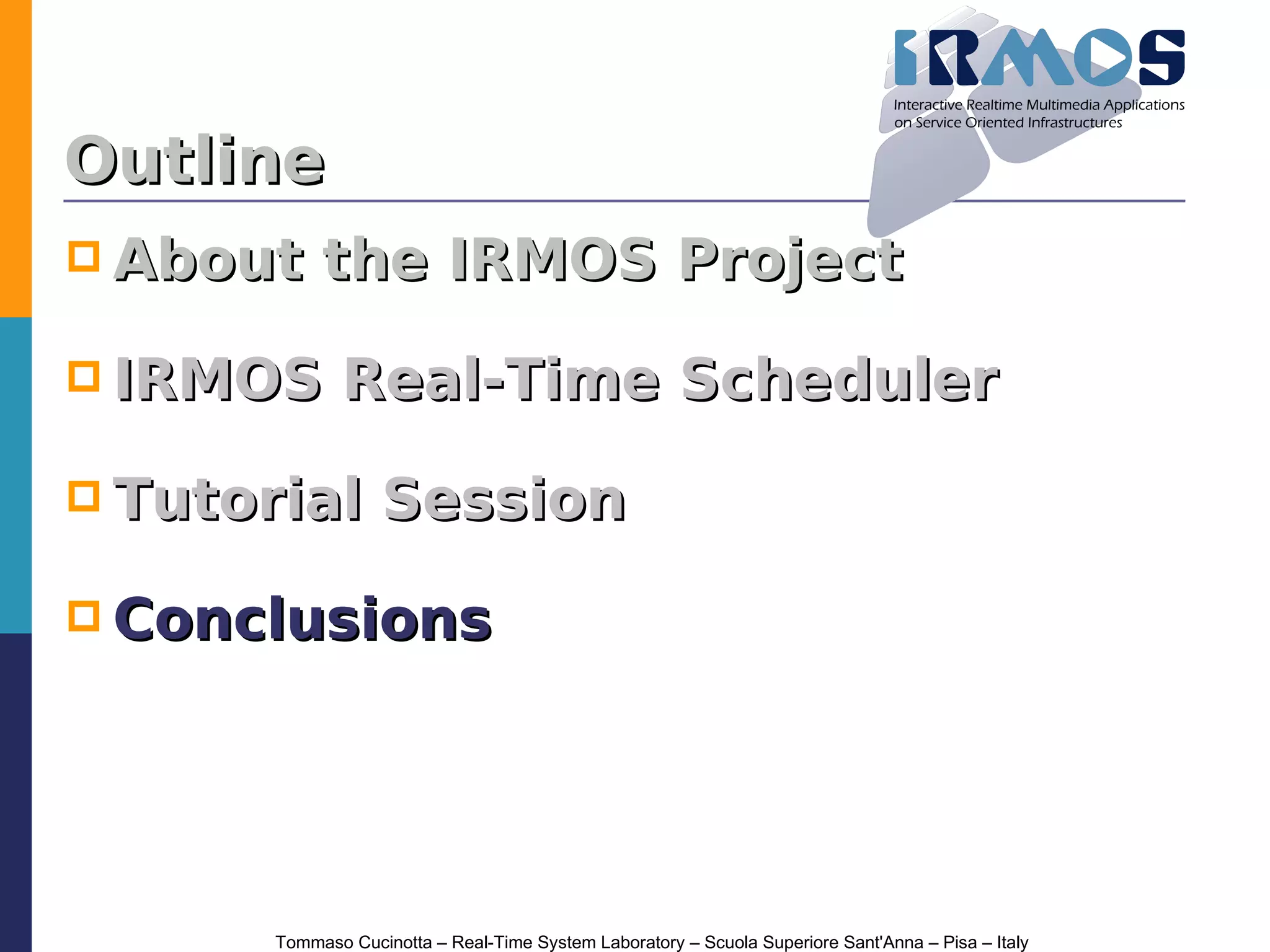 Outline
 About     the IRMOS Project

 IRMOS        Real-Time Scheduler

 Tutorial         Session

 Conclusions




       Tommaso Cucinotta – Real-Time System Laboratory – Scuola Superiore Sant'Anna – Pisa – Italy
 