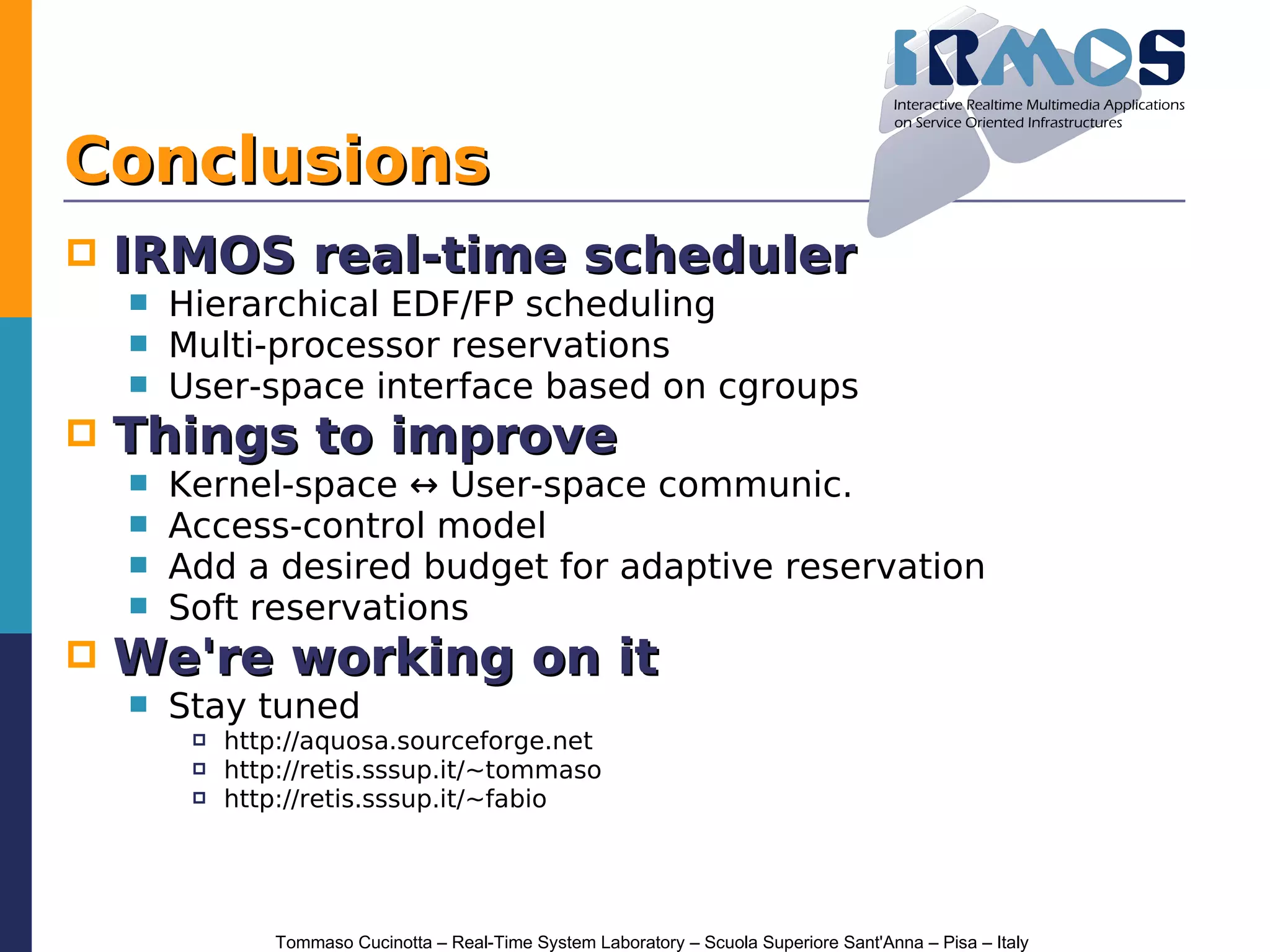 Conclusions
   IRMOS real-time scheduler
       Hierarchical EDF/FP scheduling
       Multi-processor reservations
       User-space interface based on cgroups
   Things to improve
       Kernel-space ↔ User-space communic.
       Access-control model
       Add a desired budget for adaptive reservation
       Soft reservations
   We're working on it
       Stay tuned
            http://aquosa.sourceforge.net
            http://retis.sssup.it/~tommaso
            http://retis.sssup.it/~fabio




                 Tommaso Cucinotta – Real-Time System Laboratory – Scuola Superiore Sant'Anna – Pisa – Italy
 