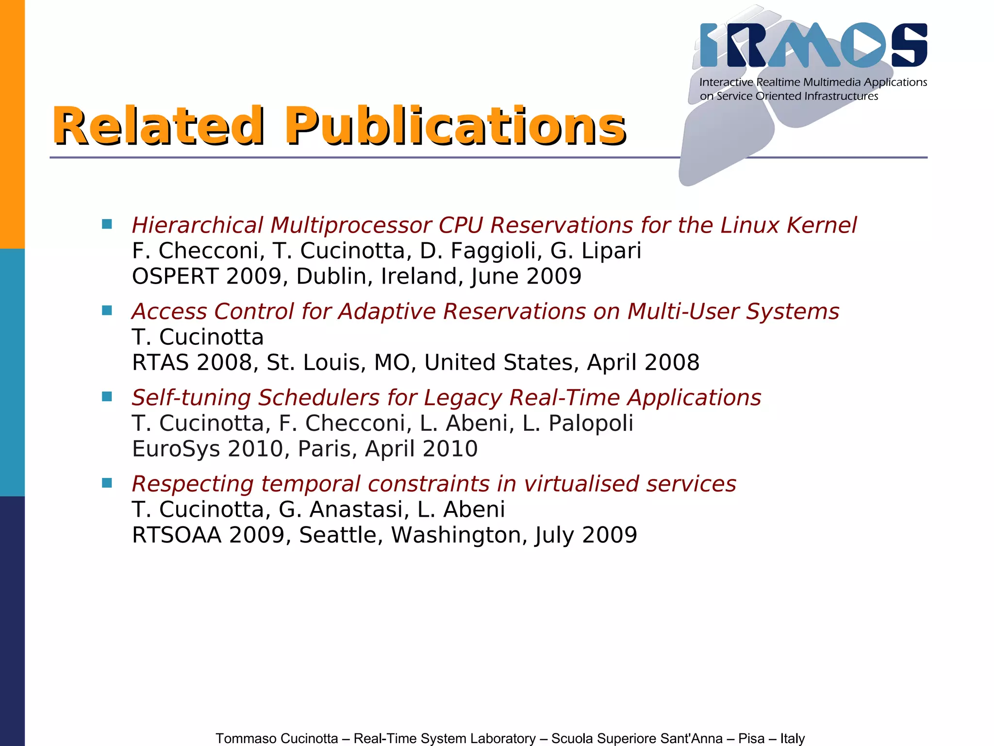 Related Publications
    Hierarchical Multiprocessor CPU Reservations for the Linux Kernel
     F. Checconi, T. Cucinotta, D. Faggioli, G. Lipari
     OSPERT 2009, Dublin, Ireland, June 2009
    Access Control for Adaptive Reservations on Multi-User Systems
     T. Cucinotta
     RTAS 2008, St. Louis, MO, United States, April 2008
    Self-tuning Schedulers for Legacy Real-Time Applications
     T. Cucinotta, F. Checconi, L. Abeni, L. Palopoli
     EuroSys 2010, Paris, April 2010
    Respecting temporal constraints in virtualised services
     T. Cucinotta, G. Anastasi, L. Abeni
     RTSOAA 2009, Seattle, Washington, July 2009




            Tommaso Cucinotta – Real-Time System Laboratory – Scuola Superiore Sant'Anna – Pisa – Italy
 