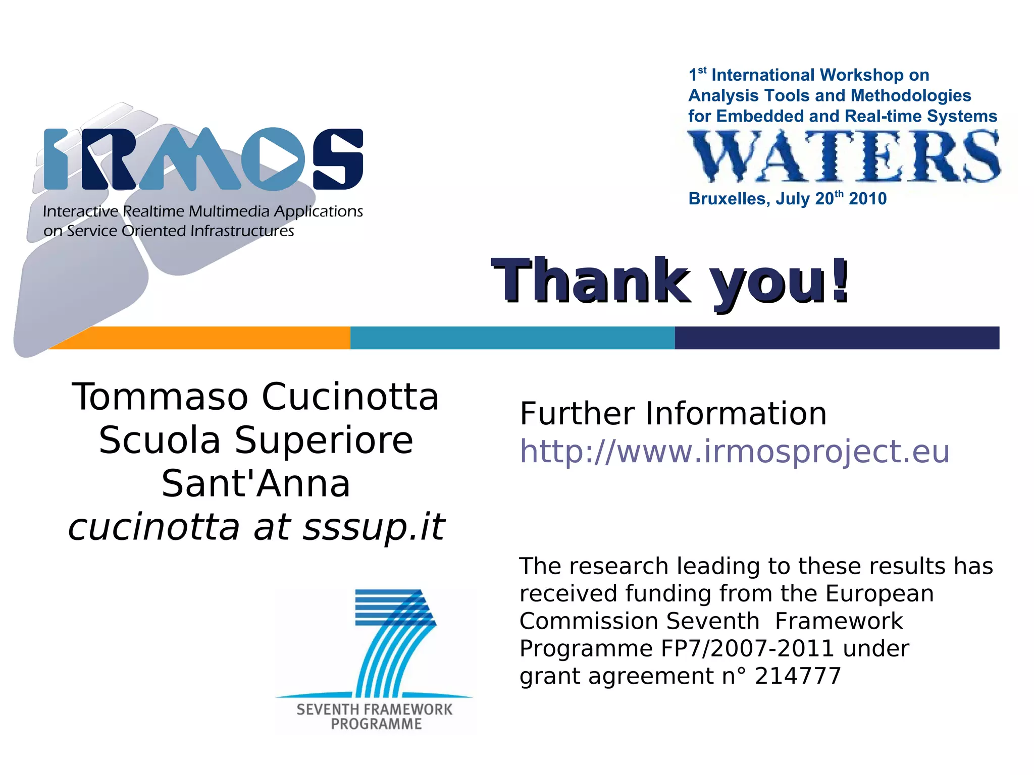 1st International Workshop on
                                      Analysis Tools and Methodologies
                                      for Embedded and Real-time Systems



                                      Bruxelles, July 20th 2010




                        Thank you!
Tommaso Cucinotta       Further Information
 Scuola Superiore       http://www.irmosproject.eu
     Sant'Anna
cucinotta at sssup.it
                        The research leading to these results has
                        received funding from the European
                        Commission Seventh Framework
                        Programme FP7/2007-2011 under
                        grant agreement n° 214777
 