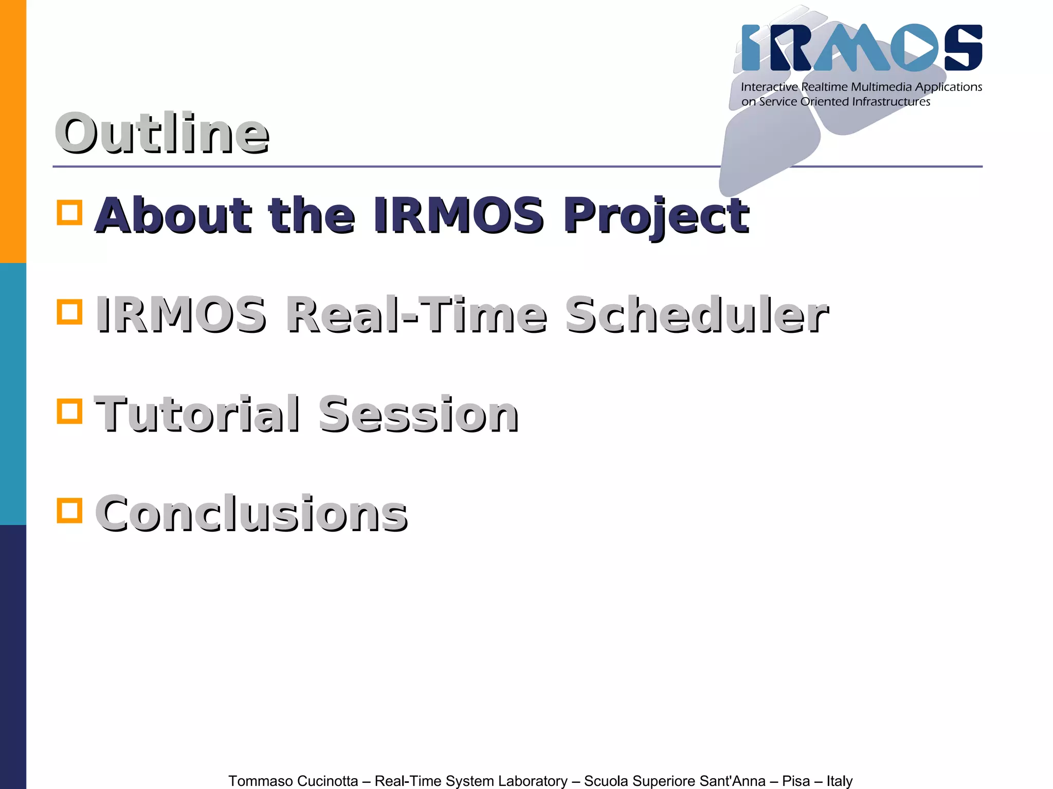 Outline
 About     the IRMOS Project

 IRMOS        Real-Time Scheduler

 Tutorial         Session

 Conclusions




       Tommaso Cucinotta – Real-Time System Laboratory – Scuola Superiore Sant'Anna – Pisa – Italy
 