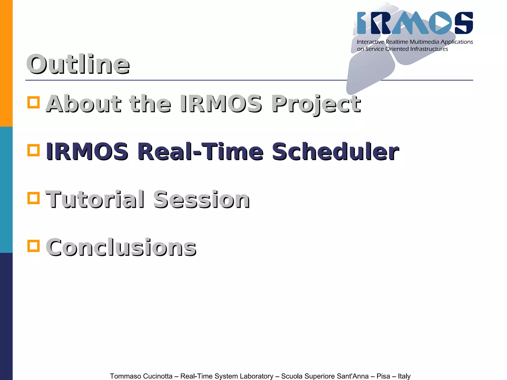 Outline
 About     the IRMOS Project

 IRMOS        Real-Time Scheduler

 Tutorial         Session

 Conclusions




       Tommaso Cucinotta – Real-Time System Laboratory – Scuola Superiore Sant'Anna – Pisa – Italy
 