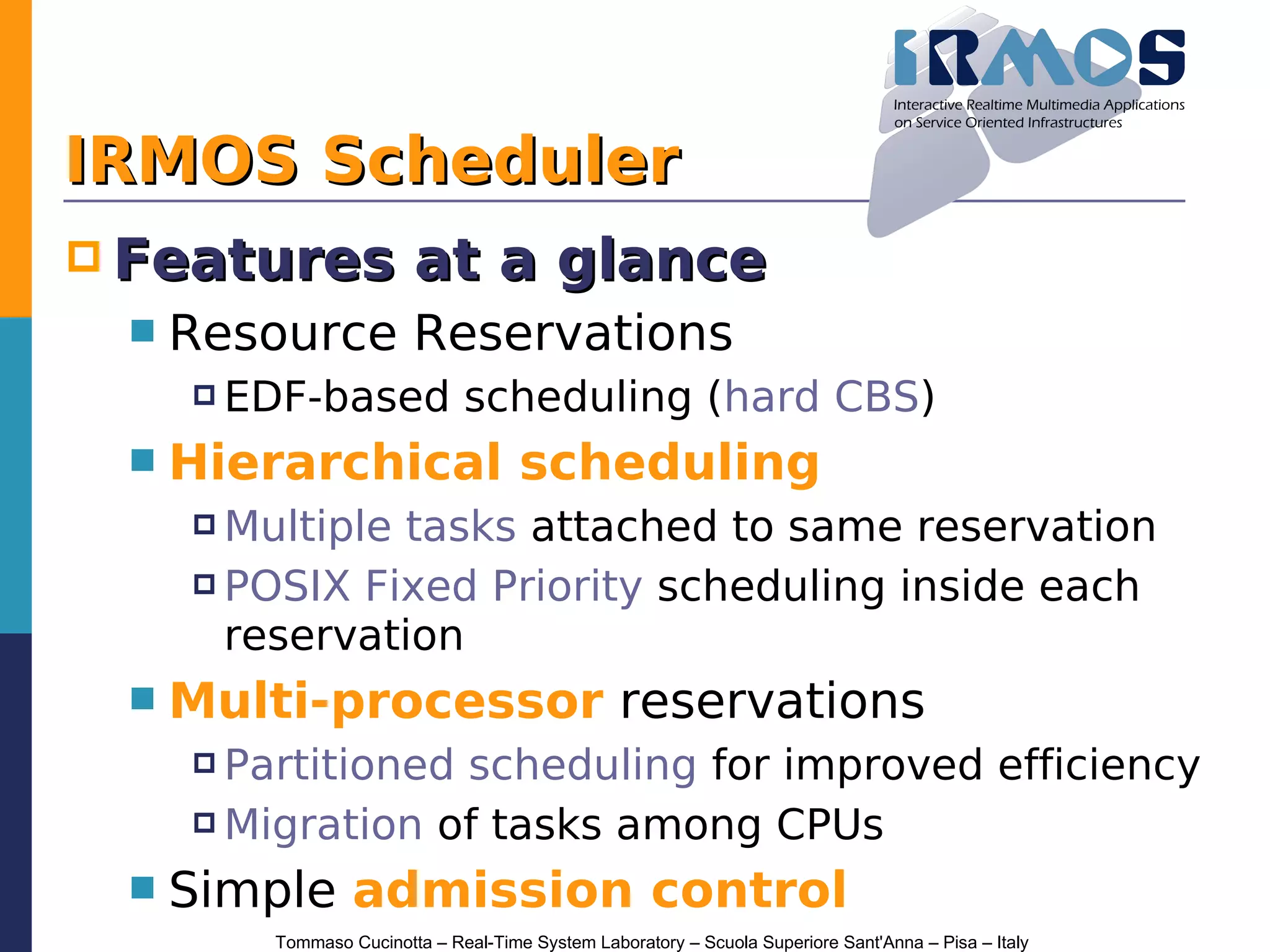 IRMOS Scheduler
 Features               at a glance
    Resource Reservations
      EDF-based               scheduling (hard CBS)
    Hierarchical scheduling
      Multipletasks attached to same reservation
      POSIX Fixed Priority scheduling inside each

       reservation
    Multi-processor reservations
      Partitionedscheduling for improved efficiency
      Migration of tasks among CPUs

    Simple admission control
         Tommaso Cucinotta – Real-Time System Laboratory – Scuola Superiore Sant'Anna – Pisa – Italy
 