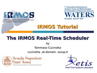 1st International Workshop on
                                  Analysis Tools and Methodologies
                                  for Embedded and Real-time Systems



                                  Bruxelles, July 20th 2010




              IRMOS Tutorial

The IRMOS Real-Time Scheduler
                    by
            Tommaso Cucinotta
       cucinotta -at-domain- sssup.it
 