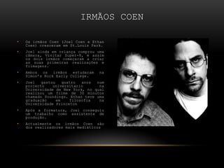 Os irmãos Coen (Joel Coen e EthanCoen) cresceram em St.LouisPark. Joel ainda em criança comprou uma câmara, Vivitar Super-8, e assim os dois irmãos começaram a criar as suas primeiras realizações e filmagens. Ambos os irmãos estudaram na Simon’s Rock EarlyCollege. Joel gastou quatro anos num projecto universitario  na Universidade de New York, no qual realizou um filme de 30 minutos chamado Soundings. Ethan teve uma graduação em filosofia na Universidade Princeton Após a formatura, Joel conseguiu um trabalho como assistente de produção. Actualmente os irmãos Coen são dos realizadores mais mediáticos Irmãos Coen 