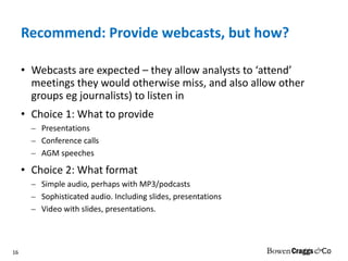 Recommend: Provide webcasts, but how? Webcasts are expected – they allow analysts to ‘attend’ meetings they would otherwise miss, and also allow other groups eg journalists) to listen in Choice 1: What to provide Presentations Conference calls AGM speeches Choice 2: What format Simple audio, perhaps with MP3/podcasts Sophisticated audio. Including slides, presentations Video with slides, presentations.  