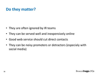 Do they matter? They are often ignored by IR teams They can be served well and inexpensively online Good web service should cut direct contacts They can be noisy promoters or detractors (especialy with social media) 