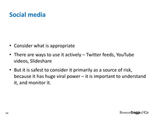 Social media Consider what is appropriate There are ways to use it actively – Twitter feeds, YouTube videos, Slideshare But it is safest to consider it primarily as a source of risk, because it has huge viral power – it is important to understand it, and monitor it. 