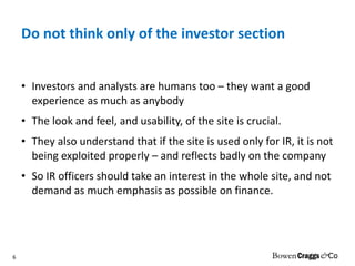 Do not think only of the investor section Investors and analysts are humans too – they want a good experience as much as anybody The look and feel, and usability, of the site is crucial. They also understand that if the site is used only for IR, it is not being exploited properly – and reflects badly on the company So IR officers should take an interest in the whole site, and not demand as much emphasis as possible on finance.  