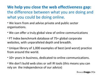 We help you close the web effectiveness gap:  the difference between what you are doing and what you could be doing online. We learn from and advise private and public sector organisations. We can offer a truly global view of online communications FT Index benchmark database of 75+ global corporate websites, with unparalleled depth and breadth. Unique library of 1,000 examples of best (and worst) practice from around the world. 10+ years in business, dedicated to online communications. We don’t build web sites or sell IR tools (this means you can rely on  the independence of our advice) 