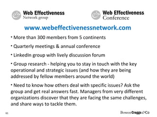 www.webeffectivenessnetwork.com  More than 300 members from 5 continents Quarterly meetings & annual conference LinkedIn group with lively discussion forum Group research -  helping you to stay in touch with the key operational and strategic issues (and how they are being addressed by fellow members around the world) Need to know how others deal with specific issues? Ask the group and get real answers fast. Managers from very different organizations discover that they are facing the same challenges, and share ways to tackle them. 
