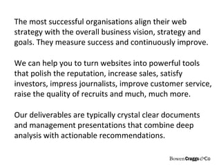 The most successful organisations align their web strategy with the overall business vision, strategy and goals. They measure success and continuously improve.  We can help you to turn websites into powerful tools that polish the reputation, increase sales, satisfy investors, impress journalists, improve customer service, raise the quality of recruits and much, much more . Our deliverables are typically crystal clear documents and management presentations that combine deep analysis with actionable recommendations.  