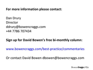 For more information please contact: Dan Drury Director [email_address] +44 7786 707434 Sign up for David Bowen’s free bi-monthly column:  www.bowencraggs.com/best-practice/commentaries Or contact David Bowen dbowen@bowencraggs.com 