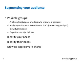 Segmenting your audience Possible groups Analysts/Institutional investors who know your company Analysts/institutional investors who don’t (researching analysts) Individual investors  Depositary receipt holders Identify your needs Identify their needs Draw up approximate charts 