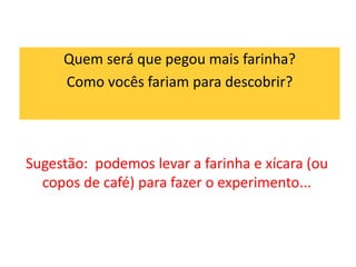 Quem será que pegou mais farinha? 
Como vocês fariam para descobrir? 
Sugestão: podemos levar a farinha e xícara (ou 
copos de café) para fazer o experimento... 
 