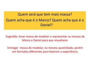 Quem será que tem mais massa? 
Quem acha que é o Marco? Quem acha que é o 
Daniel? 
Sugestão: levar massa de modelar e representar as massas de 
Marco e Daniel para que visualizem. 
Entregar massa de modelar, na mesma quantidade, porém 
em formatos diferentes para fazerem a experiência. 
 