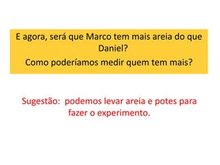 E agora, será que Marco tem mais areia do que 
Daniel? 
Como poderíamos medir quem tem mais? 
Sugestão: podemos levar areia e potes para 
fazer o experimento. 
 