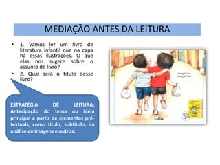 MEDIAÇÃO ANTES DA LEITURA 
• 1. Vamos ler um livro de 
literatura infantil que na capa 
há essas ilustrações. O que 
elas nos sugere sobre o 
assunto do livro? 
• 2. Qual será o título desse 
livro? 
ESTRATÉGIA DE LEITURA: 
Antecipação do tema ou idéia 
principal a partir de elementos pré-textuais, 
como título, subtítulo, da 
análise de imagens e outros; 
 