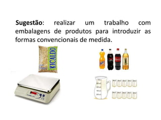 Sugestão: realizar um trabalho com 
embalagens de produtos para introduzir as 
formas convencionais de medida. 
 
