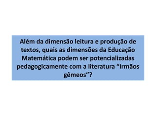 Além da dimensão leitura e produção de 
textos, quais as dimensões da Educação 
Matemática podem ser potencializadas 
pedagogicamente com a literatura “Irmãos 
gêmeos”? 
 