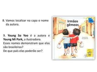 8. Vamos localizar na capa o nome 
da autora. 
9. Young So Yoo é a autora e 
Young Mi Park, a ilustradora. 
Esses nomes demonstram que elas 
são brasileiras? 
De que país elas poderão ser? 
 