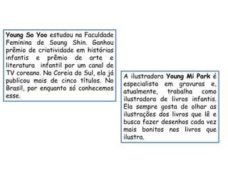 Young So Yoo estudou na Faculdade 
Feminina de Soung Shin. Ganhou 
prêmio de criatividade em histórias 
infantis e prêmio de arte e 
literatura infantil por um canal de 
TV coreano. Na Coreia do Sul, ela já 
publicou mais de cinco títulos. No 
Brasil, por enquanto só conhecemos 
esse. 
A ilustradora Young Mi Park é 
especialista em gravuras e, 
atualmente, trabalha como 
ilustradora de livros infantis. 
Ela sempre gosta de olhar as 
ilustrações dos livros que lê e 
busca fazer desenhos cada vez 
mais bonitos nos livros que 
ilustra. 
 