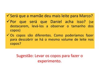 Será que a mamãe deu mais leite para Marco? 
Por que será que Daniel acha isso? (se 
destacarem, levá-los a observar o tamanho dos 
copos) 
 Os copos são diferentes. Como poderíamos fazer 
para descobrir se há o mesmo volume de leite nos 
copos? 
Sugestão: Levar os copos para fazer o 
experimento. 
 