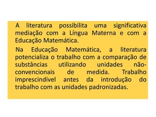 A literatura possibilita uma significativa 
mediação com a Língua Materna e com a 
Educação Matemática. 
Na Educação Matemática, a literatura 
potencializa o trabalho com a comparação de 
substâncias utilizando unidades não-convencionais 
de medida. Trabalho 
imprescindível antes da introdução do 
trabalho com as unidades padronizadas. 
