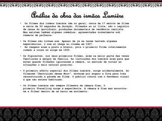 Análise da obra dos irmãos Lumière
• Os filmes dos irmãos Lumière têm no geral, cerca de 17 metros de filme
e cerca de 50 segundos de duração. Filmados ao ar livre, são o registro
de cenas do quotidiano, produções documentais de tendência realista.
Mas existem também algumas comédias, apresentadas normalmente sob
números de palhaços.
• Os filmes não tinham som. Apesar de já se terem tentado algumas
experiências, o som só chega ao cinema em 1927.
• As imagens eram a preto e branco, pois o primeiro filme inteiramente
rodado a cores só surge em 1935.
• Os figurantes, nos seus primeiros filmes, eram na maior parte das vezes
familiares e amigos da família. As instruções dos Lumière eram para que
estes quando filmados ignorassem a câmara, no sentido de tornar as
situações o mais natural possível.
• O primeiro efeito especial dos filmes Lumière, surge acidentalmente. Ao
filmarem “Destruição deuma Muro”, moveram por engano a fita para trás
reconstruindo a parede em filme. O público vibrou com o fenómeno visual
a que não estava habituado.
• Os filmes Lumière são sempre filmados de câmara fixa. O
primeiro Travelling surge à experiência. A câmara é fixa mas encontra-
se a filmar dentro de um barco em movimento.
 