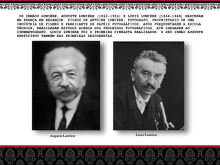 OS IRMÃOS LUMIÈRE, AUGUSTE LUMIÈRE (1862-1954) E LOUIS LUMIÈRE (1864-1948) NASCERAM
EM FRANÇA EM BESANÇON. FILHOS DE ANTOINE LUMIÈRE, FOTÓGRAFO, PROPRIETÁRIO DE UMA
INDÚSTRIA DE FILMES E FABRICANTE DE PAPÉIS FOTOGRÁFICOS. APÓS FREQUENTAREM A ESCOLA
TÉCNICA, REALIZARAM ESTUDOS ACERCA DOS PROCESSOS FOTOGRÁFICOS, ATÉ CHEGAREM AO
CINEMATÓGRAFO. LOUIS LUMIÈRE FOI O PRIMEIRO CINEASTA REALIZADOR. O SEU IRMÃO AUGUSTE
PARTICIPOU TAMBÉM NAS PRIMEIRAS DESCOBERTAS.
Auguste Lumiére Louis Lumiére
 
