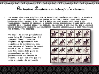 Os irmãos Lumière e a invenção do cinema.
• VER FILMES NÃO SERIA POSSÍVEL SEM UM PRINCÍPIO CIENTÍFICO DESIGNADO: “A MEMÓRIA
DA RETINA” OU "A PERSISTÊNCIA DA IMAGEM NA RETINA", SINTETIZADO PELO BELGA
JOSEPH-ANTOINE PLATEAU. A RETINA É A PARTE DO OLHO HUMANO QUE CAPTA A LUZ,
TRANSMITINDO IMAGENS AO CÉREBRO. A DURAÇÃO DESSA TRANSMISSÃO É MAIS LENTA QUE A
RECEPÇÃO DE 24 IMAGENS FIXAS POR SEGUNDO, NA RETINA, O QUE FAZ COM QUE O CÉREBRO
HUMANO INTERPRETE MOVIMENTO AO RELACIONAR IMAGENS VISUALIZADAS A ESSA VELOCIDADE
(24 IMAGENS/ POR SEGUNDO).
Ou seja, Ao serem projectadas
numa tela 24 fotografias (24
imagens fixas), onde os
objetos se apresentam numa
sequência de movimento, com
uma pequena diferença de tempo
entre elas, a retina humana
não tem capacidade para as
acompanhar, devido à
persistência da imagem na
retina, o que faz com que se
crie a ilusão de movimento.
 