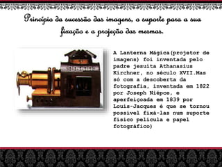 Princípio da sucessão das imagens, o suporte para a sua
fixação e a projeção das mesmas.
A Lanterna Mágica(projetor de
imagens) foi inventada pelo
padre jesuíta Athanasius
Kirchner, no século XVII.Mas
só com a descoberta da
fotografia, inventada em 1822
por Joseph Niépce, e
aperfeiçoada em 1839 por
Louis-Jacques é que se tornou
possível fixá-las num suporte
físico película e papel
fotográfico)
 