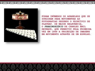 FORAM INÚMEROS OS APARELHOS QUE SE
SURGIRAM PARA MOVIMENTAR AS
FOTOGRAFIAS SEGUNDO O PRINCÍPIO DE
PLATEAU. DE MAIOR RELEVÂNCIA,
O PRAXINOSCÓPIO DE CHARLES ÉMIL
REYNAUD, QUE PERMITIU PELA PRIMEIRA
VEZ EM 1888 A PROJECÇÃO DE IMAGENS
EM MOVIMENTO ATRAVÉS DE UM ESPELHO.
 