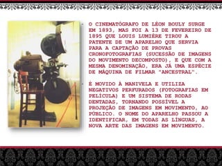 • O CINEMATÓGRAFO DE LÉON BOULY SURGE
EM 1893, MAS FOI A 13 DE FEVEREIRO DE
1895 QUE LOUIS LUMIÈRE TIROU A
PATENTE DE UM APARELHO QUE SERVIA
PARA A CAPTAÇÃO DE PROVAS
CRONOFOTOGRAFIAS (SUCESSÃO DE IMAGENS
DO MOVIMENTO DECOMPOSTO), E QUE COM A
MESMA DENOMINAÇÃO, ERA JÁ UMA ESPÉCIE
DE MÁQUINA DE FILMAR "ANCESTRAL“.
• É MOVIDO À MANIVELA E UTILIZA
NEGATIVOS PERFURADOS (FOTOGRAFIAS EM
PELÍCULA) E UM SISTEMA DE RODAS
DENTADAS, TORNANDO POSSÍVEL A
PROJEÇÃO DE IMAGENS EM MOVIMENTO, AO
PÚBLICO. O NOME DO APARELHO PASSOU A
IDENTIFICAR, EM TODAS AS LÍNGUAS, A
NOVA ARTE DAS IMAGENS EM MOVIMENTO.
 
