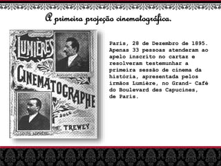 A primeira projeção cinematográfica.
Paris, 28 de Dezembro de 1895.
Apenas 33 pessoas atenderam ao
apelo inscrito no cartaz e
resolveram testemunhar a
primeira sessão de cinema da
história, apresentada pelos
irmãos Lumière, no Grand- Café
do Boulevard des Capucines,
de Paris.
 