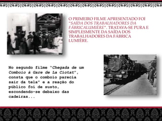 O PRIMEIRO FILME APRESENTADO FOI
“SAÍDA DOS TRABALHADORES DA
FÁBRICALUMIÈRE”. TRATAVA-SE PURA E
SIMPLESMENTE DA SAÍDA DOS
TRABALHADORES DA FÁBRICA
LUMIÈRE.
No segundo filme “Chegada de um
Comboio à Gare de La Ciotat”,
consta que o comboio parecia
sair da tela" e a reação do
público foi de susto,
escondendo-se debaixo das
cadeiras...
 