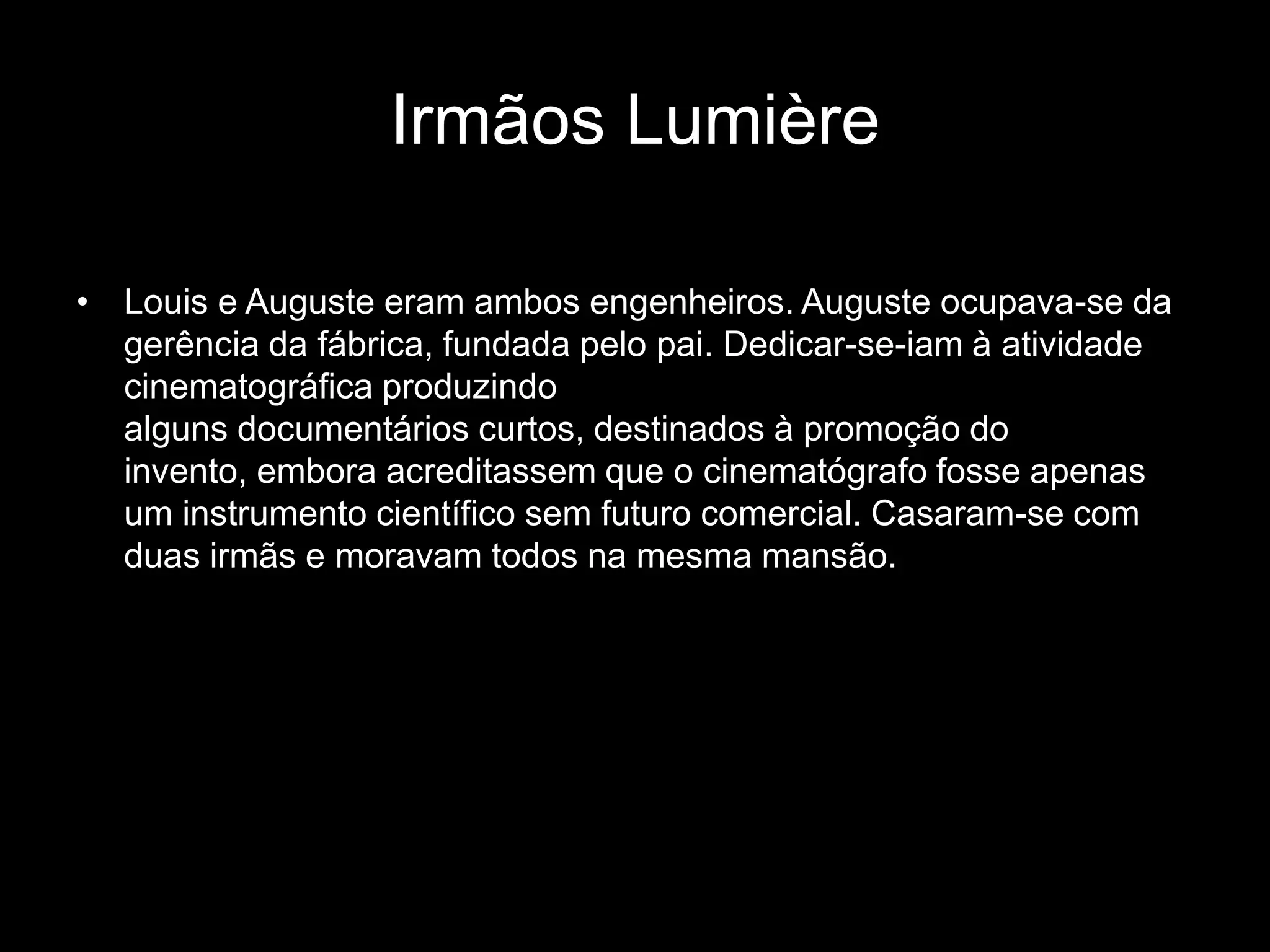 Irmãos Lumière

• Louis e Auguste eram ambos engenheiros. Auguste ocupava-se da
  gerência da fábrica, fundada pelo pai. Dedicar-se-iam à atividade
  cinematográfica produzindo
  alguns documentários curtos, destinados à promoção do
  invento, embora acreditassem que o cinematógrafo fosse apenas
  um instrumento científico sem futuro comercial. Casaram-se com
  duas irmãs e moravam todos na mesma mansão.
 