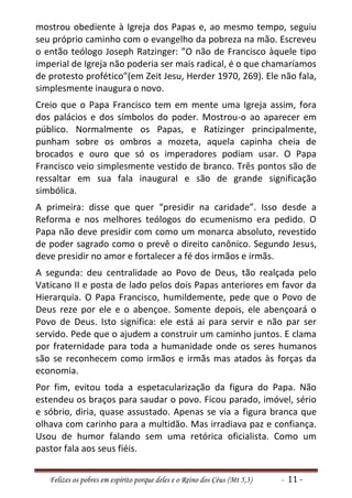 mostrou obediente à Igreja dos Papas e, ao mesmo tempo, seguiu
seu próprio caminho com o evangelho da pobreza na mão. Escreveu
o então teólogo Joseph Ratzinger: ”O não de Francisco àquele tipo
imperial de Igreja não poderia ser mais radical, é o que chamaríamos
de protesto profético”(em Zeit Jesu, Herder 1970, 269). Ele não fala,
simplesmente inaugura o novo.
Creio que o Papa Francisco tem em mente uma Igreja assim, fora
dos palácios e dos símbolos do poder. Mostrou-o ao aparecer em
público. Normalmente os Papas, e Ratizinger principalmente,
punham sobre os ombros a mozeta, aquela capinha cheia de
brocados e ouro que só os imperadores podiam usar. O Papa
Francisco veio simplesmente vestido de branco. Três pontos são de
ressaltar em sua fala inaugural e são de grande significação
simbólica.
A primeira: disse que quer “presidir na caridade”. Isso desde a
Reforma e nos melhores teólogos do ecumenismo era pedido. O
Papa não deve presidir com como um monarca absoluto, revestido
de poder sagrado como o prevê o direito canônico. Segundo Jesus,
deve presidir no amor e fortalecer a fé dos irmãos e irmãs.
A segunda: deu centralidade ao Povo de Deus, tão realçada pelo
Vaticano II e posta de lado pelos dois Papas anteriores em favor da
Hierarquia. O Papa Francisco, humildemente, pede que o Povo de
Deus reze por ele e o abençoe. Somente depois, ele abençoará o
Povo de Deus. Isto significa: ele está ai para servir e não par ser
servido. Pede que o ajudem a construir um caminho juntos. E clama
por fraternidade para toda a humanidade onde os seres humanos
são se reconhecem como irmãos e irmãs mas atados às forças da
economia.
Por fim, evitou toda a espetacularização da figura do Papa. Não
estendeu os braços para saudar o povo. Ficou parado, imóvel, sério
e sóbrio, diria, quase assustado. Apenas se via a figura branca que
olhava com carinho para a multidão. Mas irradiava paz e confiança.
Usou de humor falando sem uma retórica oficialista. Como um
pastor fala aos seus fiéis.


   Felizes os pobres em espírito porque deles e o Reino dos Céus (Mt 5,3)   - 11 -
 
