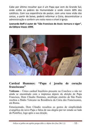 Cabe por último ressaltar que é um Papa que vem do Grande Sul,
onde estão os pobres da Humanidade e onde vivem 60% dos
católicos. Com sua experiência de pastor, com uma nova visão das
coisas, a partir de baixo, poderá reformar a Cúria, descentralizar a
administração e conferir um rosto novo e crível à Igreja.
Leonardo Boff é autor de “São Francisco de Assis: ternura e vigor”,
da Editora Vozes 1999.




Cardeal Hummes:                      “Papa          é     jesuíta           de   coração
franciscano”
Vaticano – Único cardeal brasileiro presente no Conclave a não ter
ainda se encontrado com a imprensa depois da aleição de Papa
Francisco, Dom Cláudio Hummes, arcebispo emérito de São Paulo
recebeu a Rádio Vaticano na Residência da Cúria dos Franciscanos,
em Roma.
Entusiasmado, Dom Cláudio ressaltou os gestos de simplicidade
evangélica do novo Papa e falou de sua alegria por ter estado ao lado
do Pontífice, logo após a sua eleição.


   Felizes os pobres em espírito porque deles e o Reino dos Céus (Mt 5,3)        - 12 -
 