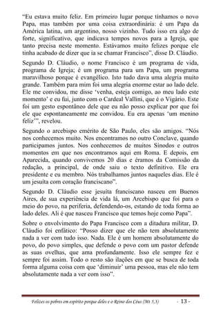 “Eu estava muito feliz. Em primeiro lugar porque tínhamos o novo
Papa, mas também por uma coisa extraordinária: é um Papa da
América latina, um argentino, nosso vizinho. Tudo isso era algo de
forte, significativo, que indicava tempos novos para a Igreja, que
tanto precisa neste momento. Estávamos muito felizes porque ele
tinha acabado de dizer que ia se chamar Francisco”, disse D. Cláudio.
Segundo D. Cláudio, o nome Francisco é um programa de vida,
programa de Igreja; é um programa para um Papa, um programa
maravilhoso porque é evangélico. Isto tudo dava uma alegria muito
grande. Também para mim foi uma alegria enorme estar ao lado dele.
Ele me convidou, me disse ‘venha, esteja comigo, ao meu lado este
momento’ e eu fui, junto com o Cardeal Vallini, que é o Vigário. Este
foi um gesto espontâneo dele que eu não posso explicar por que foi
ele que espontaneamente me convidou. Eu era apenas ‘um menino
feliz’”, revelou.
Segundo o arcebispo emérito de São Paulo, eles são amigos. “Nós
nos conhecemos muito. Nos encontramos no outro Conclave, quando
participamos juntos. Nos conhecemos de muitos Sínodos e outros
momentos em que nos encontramos aqui em Roma. E depois, em
Aparecida, quando convivemos 20 dias e éramos da Comissão da
redação, a principal, de onde saiu o texto definitivo. Ele era
presidente e eu membro. Nós trabalhamos juntos naqueles dias. Ele é
um jesuíta com coração franciscano”.
Segundo D. Cláudio esse jesuíta franciscano nasceu em Buenos
Aires, de sua experiência de vida lá, um Arcebispo que foi para o
meio do povo, na periferia, defendendo-os, estando de toda forma ao
lado deles. Ali é que nasceu Francisco que temos hoje como Papa”.
Sobre o envolvimento do Papa Francisco com a ditadura militar, D.
Cláudio foi enfático: “Posso dizer que ele não tem absolutamente
nada a ver com tudo isso. Nada. Ele é um homem absolutamente do
povo, do povo simples, que defende o povo com um pastor defende
as suas ovelhas, que ama profundamente. Isso ele sempre fez e
sempre foi assim. Todo o resto são ilações em que se busca de toda
forma alguma coisa com que ‘diminuir’ uma pessoa, mas ele não tem
absolutamente nada a ver com isso”.



   Felizes os pobres em espírito porque deles e o Reino dos Céus (Mt 5,3)   - 13 -
 