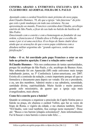 CONFIRA ABAIXO A ENTREVISTA EXCLUSIVA QUE D.
CLÁUDIO DEU AO JORNAL FOLHA DE S. PAULO

Apontado como o cardeal brasileiro mais próximo do novo papa,
dom Claudio Hummes, 78, diz que a igreja “não funciona” do jeito
que está e pede mudanças em toda sua estrutura. Na sua
apresentação ao mundo, Francisco convidou dom Cláudio, arcebispo
emérito de São Paulo, a ficar do seu lado no balcão da basílica de
São Pedro.
Emocionado com o convite e com a homenagem ao fundador de sua
ordem, o franciscano d. Cláudio disse à Folha que a escolha do
nome é por si só uma encíclica. O ex-bispo de Santo André disse
ainda que as acusações de que o novo papa colaborou com a
ditadura militar argentina são “grande equívoco, senão uma
falsificação”.

Folha – O sr. foi convidado pelo papa Francisco a estar ao seu
lado na primeira aparição. Como é a relação entre vocês?
D.Claudio Hummes – Nós nos conhecemos de tantas oportunidades,
porque fui arcebispo de São Paulo, e ele, arcebispo de Buenos Aires.
Mas sobretudo foi em Aparecida (SP) onde estivemos mais tempo
trabalhando juntos, na 5ª Conferência Latino-americana, em 2007.
Existia ali a comissão da redação, a mais importante porque ali que se
formulava o documento para depois ser votado. Ele era o presidente,
e eu, um dos membros. Admirei muito a sua sabedoria, serenidade,
santidade divina, espiritualidade. Muito lúcido e muito pastoral,
grande zelo missionário, de querer que a igreja seja mais
evangelizadora, mais aberta.
Como foi o convite para o balcão?
Quando se começou a organizar a procissão da Capela Sistina para o
balcão na praça, ele chamou o cardeal Vallini, que faz as vezes do
bispo de Roma, o vigário da cidade, e me chamou também. Disse:
“D.Cláudio, vem você também, fica comigo neste momento”. Disse
até: “Busca o teu barrete [chapéu eclesiástico]“, bem informalmente.
Fui lá buscar o meu barrete e estava todo feliz….


   Felizes os pobres em espírito porque deles e o Reino dos Céus (Mt 5,3)   - 14 -
 