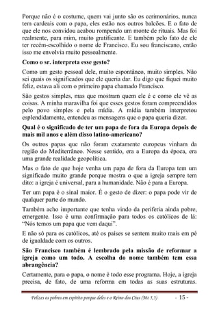 Porque não é o costume, quem vai junto são os cerimonários, nunca
tem cardeais com o papa, eles estão nos outros balcões. E o fato de
que ele nos convidou acabou rompendo um monte de rituais. Mas foi
realmente, para mim, muito gratificante. E também pelo fato de ele
ter recém-escolhido o nome de Francisco. Eu sou franciscano, então
isso me envolvia muito pessoalmente.
Como o sr. interpreta esse gesto?
Como um gesto pessoal dele, muito espontâneo, muito simples. Não
sei quais os significados que ele queria dar. Eu digo que fiquei muito
feliz, estava ali com o primeiro papa chamado Francisco.
São gestos simples, mas que mostram quem ele é e como ele vê as
coisas. A minha maravilha foi que esses gestos foram compreendidos
pelo povo simples e pela mídia. A mídia também interpretou
esplendidamente, entendeu as mensagens que o papa queria dizer.
Qual é o significado de ter um papa de fora da Europa depois de
mais mil anos e além disso latino-americano?
Os outros papas que não foram exatamente europeus vinham da
região do Mediterrâneo. Nesse sentido, era a Europa da época, era
uma grande realidade geopolítica.
Mas o fato de que hoje venha um papa de fora da Europa tem um
significado muito grande porque mostra o que a igreja sempre tem
dito: a igreja é universal, para a humanidade. Não é para a Europa.
Ter um papa é o sinal maior. É o gesto de dizer: o papa pode vir de
qualquer parte do mundo.
Também acho importante que tenha vindo da periferia ainda pobre,
emergente. Isso é uma confirmação para todos os católicos de lá:
“Nós temos um papa que vem daqui”.
E não só para os católicos, até os países se sentem muito mais em pé
de igualdade com os outros.
São Francisco também é lembrado pela missão de reformar a
igreja como um todo. A escolha do nome também tem essa
abrangência?
Certamente, para o papa, o nome é todo esse programa. Hoje, a igreja
precisa, de fato, de uma reforma em todas as suas estruturas.

   Felizes os pobres em espírito porque deles e o Reino dos Céus (Mt 5,3)   - 15 -
 