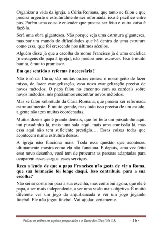 Organizar a vida da igreja, a Cúria Romana, que tanto se falou e que
precisa urgente e estruturalmente ser reformada, isso é pacífico entre
nós. Porém uma coisa é entender que precisa ser feito e outra coisa é
fazê-lo.
Será uma obra gigantesca. Não porque seja uma estrutura gigantesca,
mas por um mundo de dificuldades que há dentro de uma estrutura
como essa, que foi crescendo nos últimos séculos.
Alguém disse já que a escolha do nome Francisco já é uma encíclica
[mensagens do papa à igreja], não precisa nem escrever. Isso é muito
bonito, é muito promissor.
Em que sentido a reforma é necessária?
Não é só da Cúria, são muitas outras coisas: o nosso jeito de fazer
missa, de fazer evangelização, essa nova evangelização precisa de
novos métodos. O papa falou no encontro com os cardeais sobre
novos métodos, nós precisamos encontrar novos métodos.
Mas se falou sobretudo da Cúria Romana, que precisa ser reformada
estruturalmente. É muito grande, mas tudo isso precisa de um estudo,
a gente não tem muitas coordenadas.
Muitos dizem que é grande demais, que foi feito um puxadinho aqui,
um puxadinho lá, mais uma sala aqui, mais uma comissão lá, mas
essa aqui não tem suficiente prestígio…. Essas coisas todas que
acontecem numa estrutura dessas.
A igreja não funciona mais. Toda essa questão que aconteceu
ultimamente mostra como ela não funciona. E depois, uma vez feito
esse novo desenho, você tem de procurar as pessoas adaptadas para
ocuparem esses cargos, esses serviços.
Reza a lenda de que o papa Francisco não gosta de vir a Roma,
que sua formação foi longe daqui. Isso contribuiu para a sua
escolha?
Não sei se contribui para a sua escolha, mas contribui agora, que ele é
papa, a ser mais independente, a ser uma visão mais objetiva. É muito
diferente ver um jogo da arquibancada e ver um jogo jogando
futebol. Ele não jogou futebol. Vai ajudar, certamente.



   Felizes os pobres em espírito porque deles e o Reino dos Céus (Mt 5,3)   - 16 -
 
