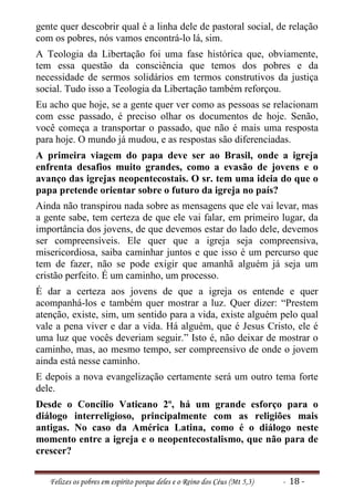gente quer descobrir qual é a linha dele de pastoral social, de relação
com os pobres, nós vamos encontrá-lo lá, sim.
A Teologia da Libertação foi uma fase histórica que, obviamente,
tem essa questão da consciência que temos dos pobres e da
necessidade de sermos solidários em termos construtivos da justiça
social. Tudo isso a Teologia da Libertação também reforçou.
Eu acho que hoje, se a gente quer ver como as pessoas se relacionam
com esse passado, é preciso olhar os documentos de hoje. Senão,
você começa a transportar o passado, que não é mais uma resposta
para hoje. O mundo já mudou, e as respostas são diferenciadas.
A primeira viagem do papa deve ser ao Brasil, onde a igreja
enfrenta desafios muito grandes, como a evasão de jovens e o
avanço das igrejas neopentecostais. O sr. tem uma ideia do que o
papa pretende orientar sobre o futuro da igreja no país?
Ainda não transpirou nada sobre as mensagens que ele vai levar, mas
a gente sabe, tem certeza de que ele vai falar, em primeiro lugar, da
importância dos jovens, de que devemos estar do lado dele, devemos
ser compreensíveis. Ele quer que a igreja seja compreensiva,
misericordiosa, saiba caminhar juntos e que isso é um percurso que
tem de fazer, não se pode exigir que amanhã alguém já seja um
cristão perfeito. É um caminho, um processo.
É dar a certeza aos jovens de que a igreja os entende e quer
acompanhá-los e também quer mostrar a luz. Quer dizer: “Prestem
atenção, existe, sim, um sentido para a vida, existe alguém pelo qual
vale a pena viver e dar a vida. Há alguém, que é Jesus Cristo, ele é
uma luz que vocês deveriam seguir.” Isto é, não deixar de mostrar o
caminho, mas, ao mesmo tempo, ser compreensivo de onde o jovem
ainda está nesse caminho.
E depois a nova evangelização certamente será um outro tema forte
dele.
Desde o Concílio Vaticano 2º, há um grande esforço para o
diálogo interreligioso, principalmente com as religiões mais
antigas. No caso da América Latina, como é o diálogo neste
momento entre a igreja e o neopentecostalismo, que não para de
crescer?


   Felizes os pobres em espírito porque deles e o Reino dos Céus (Mt 5,3)   - 18 -
 
